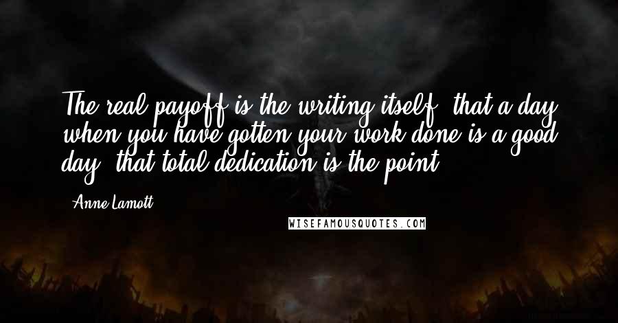 Anne Lamott Quotes: The real payoff is the writing itself, that a day when you have gotten your work done is a good day, that total dedication is the point.