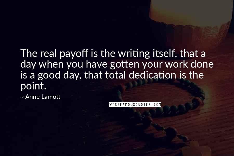 Anne Lamott Quotes: The real payoff is the writing itself, that a day when you have gotten your work done is a good day, that total dedication is the point.