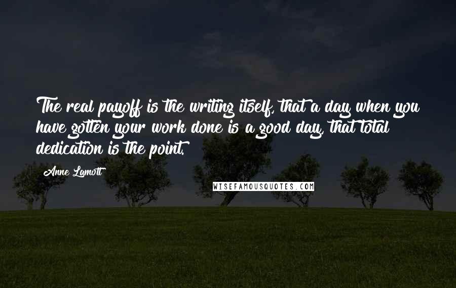 Anne Lamott Quotes: The real payoff is the writing itself, that a day when you have gotten your work done is a good day, that total dedication is the point.