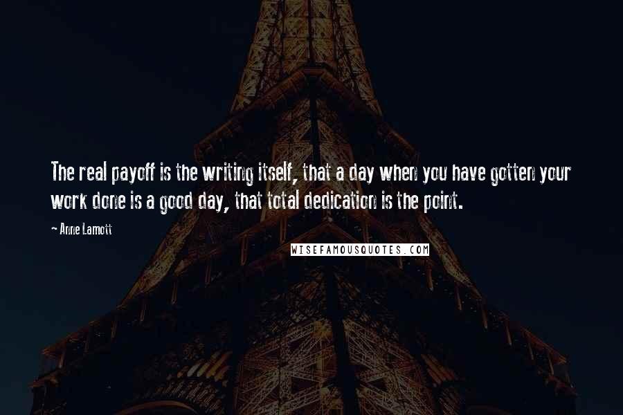 Anne Lamott Quotes: The real payoff is the writing itself, that a day when you have gotten your work done is a good day, that total dedication is the point.