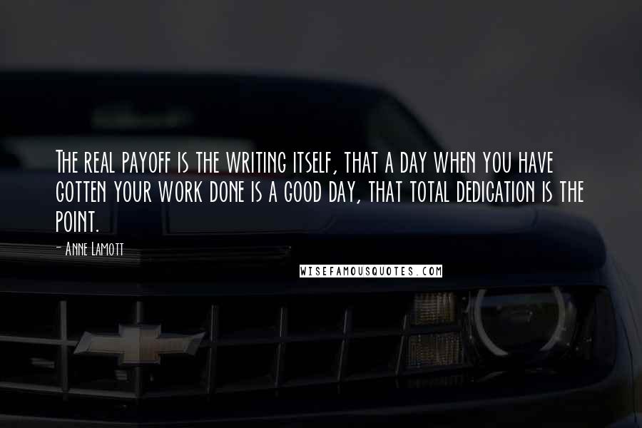 Anne Lamott Quotes: The real payoff is the writing itself, that a day when you have gotten your work done is a good day, that total dedication is the point.