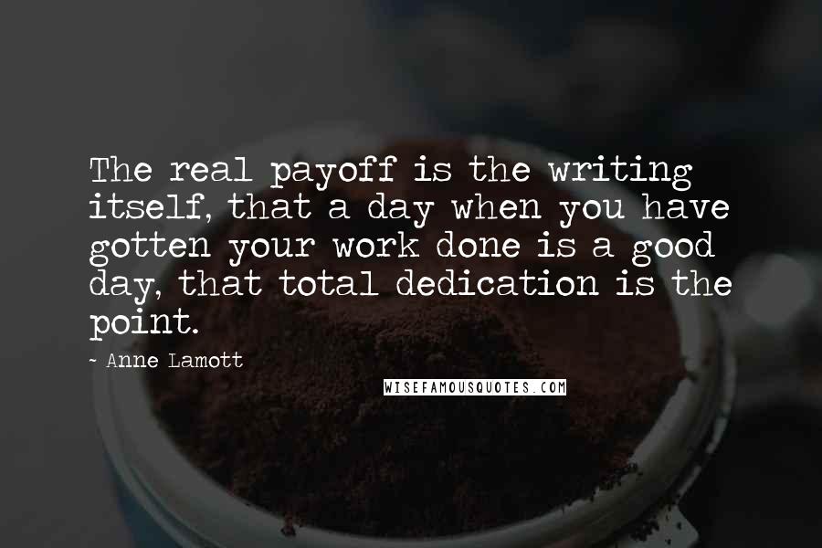 Anne Lamott Quotes: The real payoff is the writing itself, that a day when you have gotten your work done is a good day, that total dedication is the point.