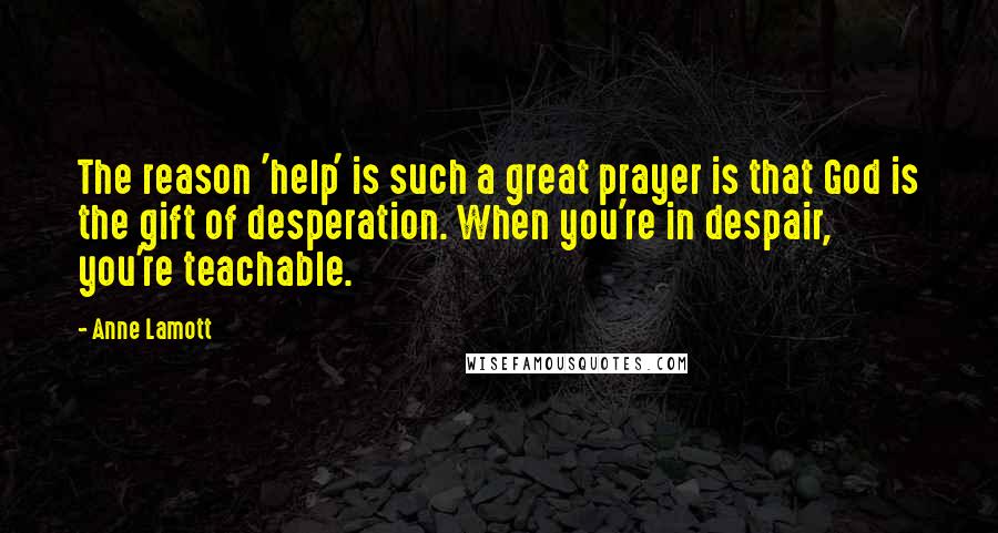 Anne Lamott Quotes: The reason 'help' is such a great prayer is that God is the gift of desperation. When you're in despair, you're teachable.