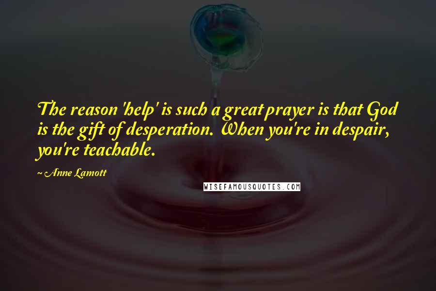 Anne Lamott Quotes: The reason 'help' is such a great prayer is that God is the gift of desperation. When you're in despair, you're teachable.