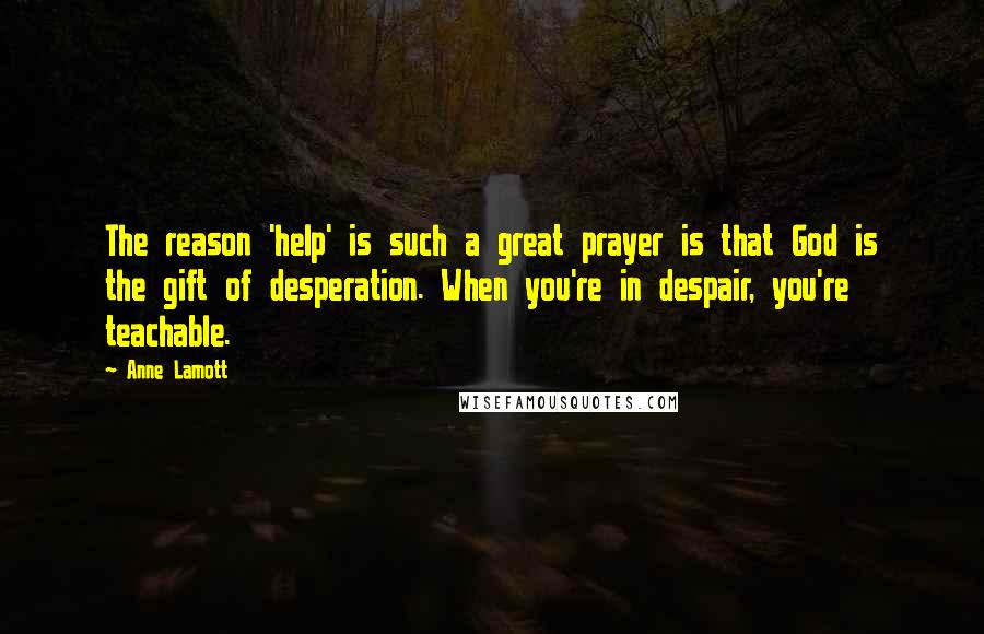 Anne Lamott Quotes: The reason 'help' is such a great prayer is that God is the gift of desperation. When you're in despair, you're teachable.