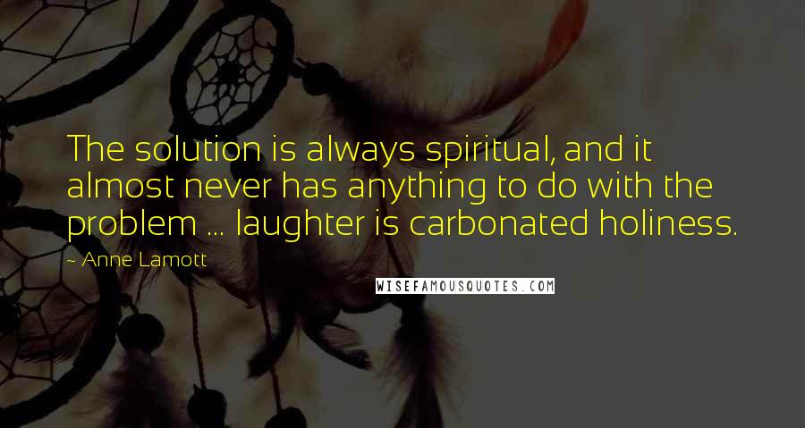 Anne Lamott Quotes: The solution is always spiritual, and it almost never has anything to do with the problem ... laughter is carbonated holiness.