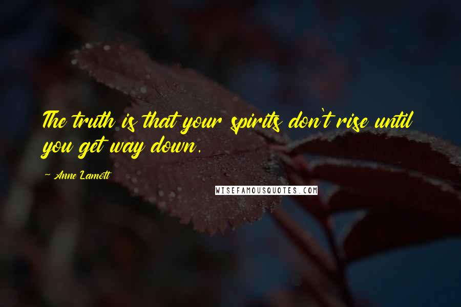 Anne Lamott Quotes: The truth is that your spirits don't rise until you get way down.