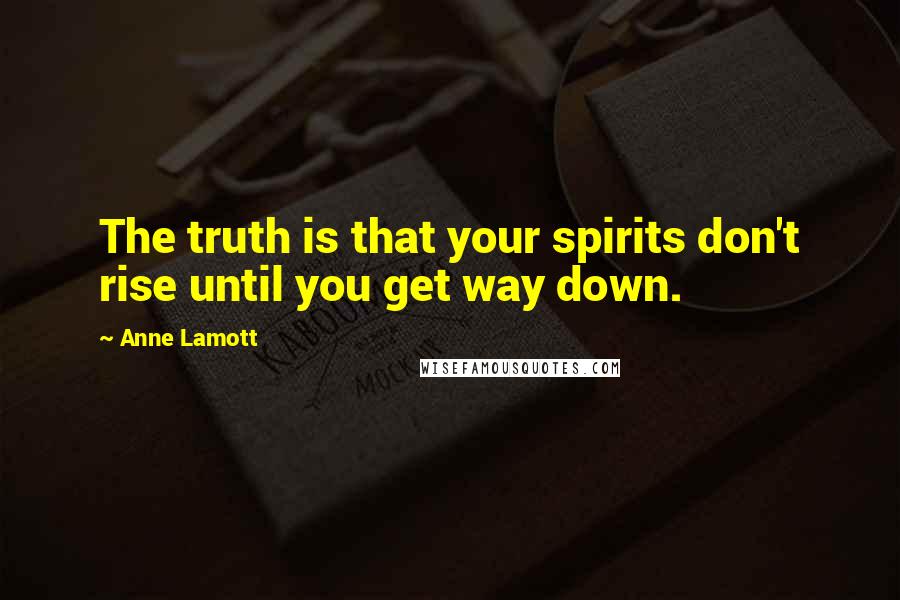 Anne Lamott Quotes: The truth is that your spirits don't rise until you get way down.