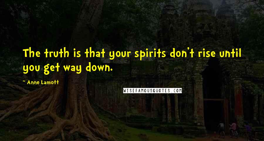 Anne Lamott Quotes: The truth is that your spirits don't rise until you get way down.