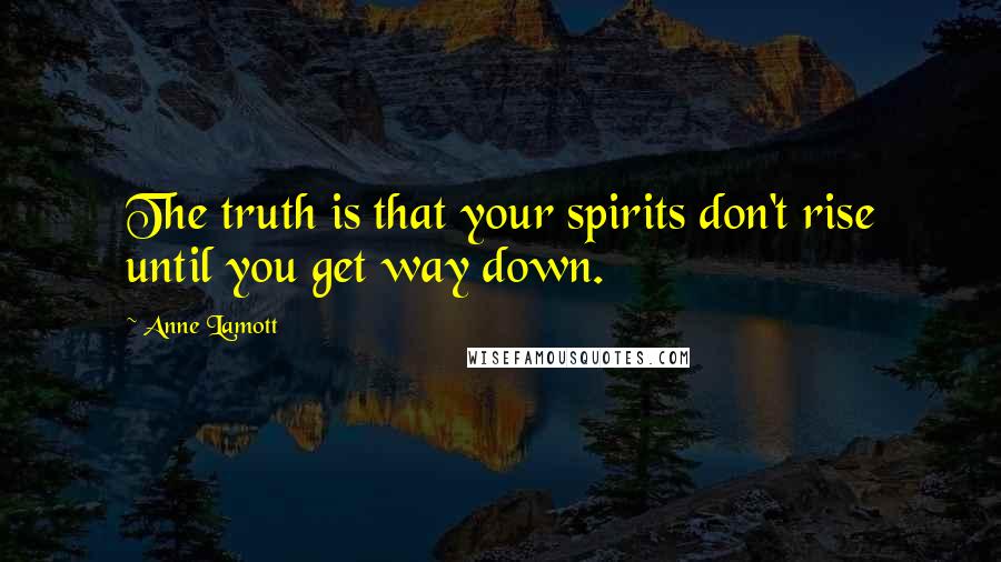 Anne Lamott Quotes: The truth is that your spirits don't rise until you get way down.