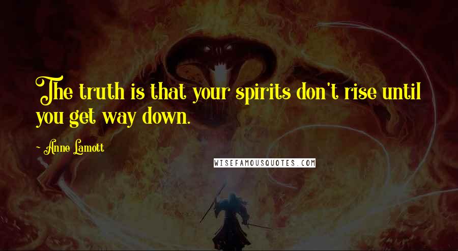 Anne Lamott Quotes: The truth is that your spirits don't rise until you get way down.