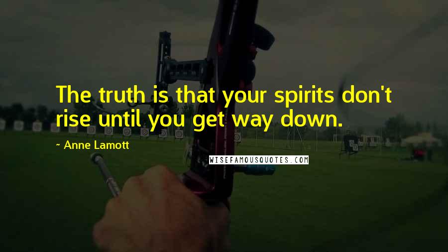 Anne Lamott Quotes: The truth is that your spirits don't rise until you get way down.