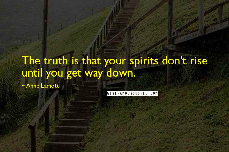 Anne Lamott Quotes: The truth is that your spirits don't rise until you get way down.
