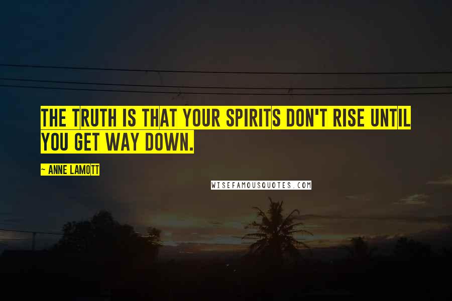 Anne Lamott Quotes: The truth is that your spirits don't rise until you get way down.