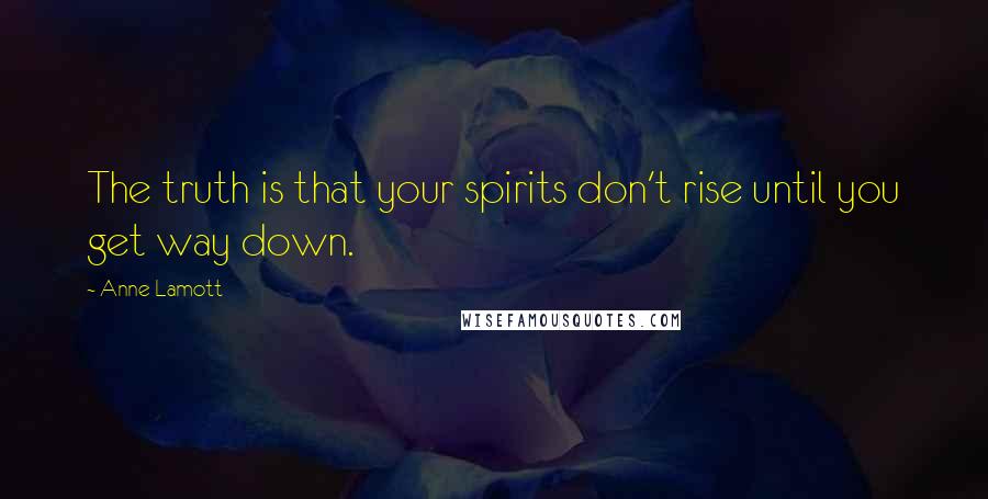 Anne Lamott Quotes: The truth is that your spirits don't rise until you get way down.