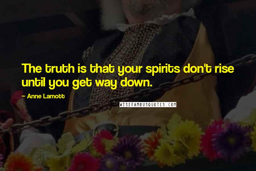 Anne Lamott Quotes: The truth is that your spirits don't rise until you get way down.