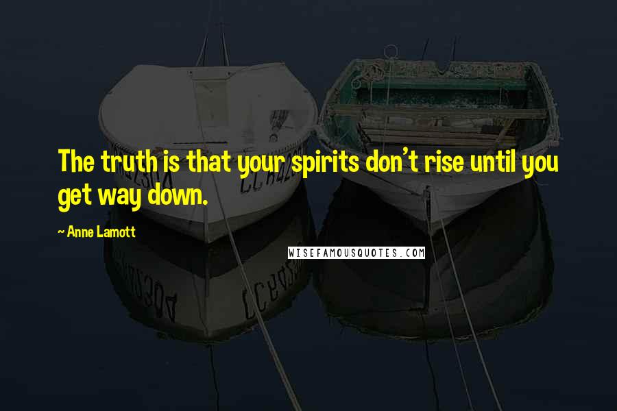 Anne Lamott Quotes: The truth is that your spirits don't rise until you get way down.