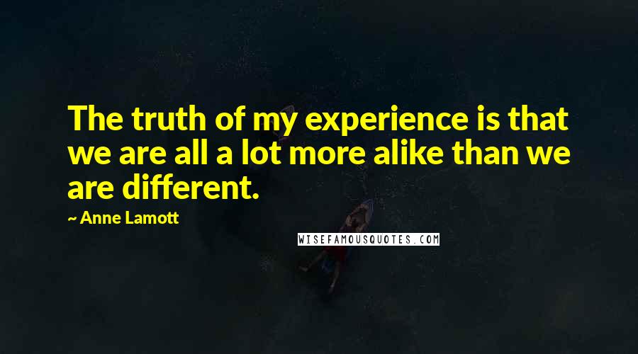 Anne Lamott Quotes: The truth of my experience is that we are all a lot more alike than we are different.