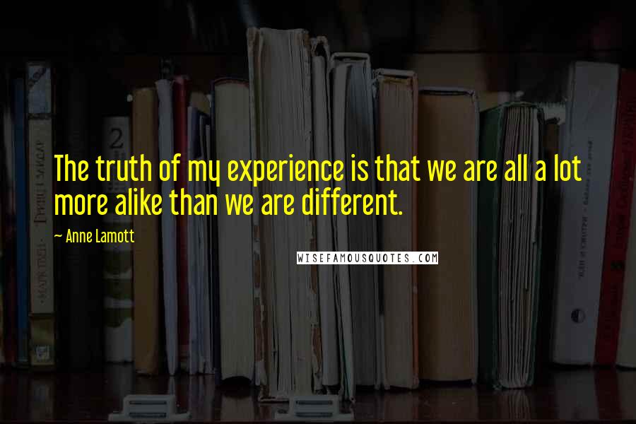 Anne Lamott Quotes: The truth of my experience is that we are all a lot more alike than we are different.