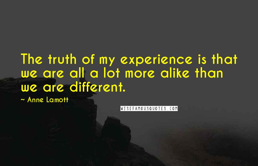 Anne Lamott Quotes: The truth of my experience is that we are all a lot more alike than we are different.