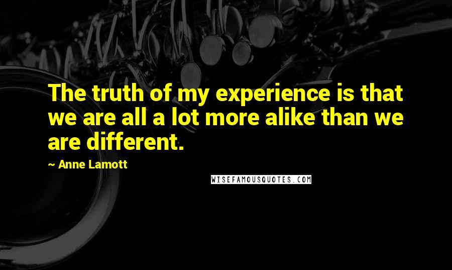 Anne Lamott Quotes: The truth of my experience is that we are all a lot more alike than we are different.