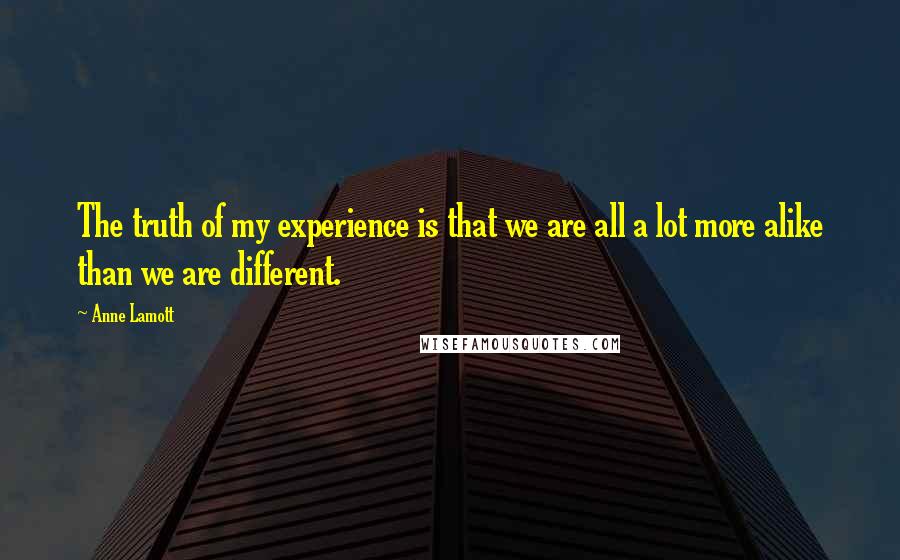 Anne Lamott Quotes: The truth of my experience is that we are all a lot more alike than we are different.