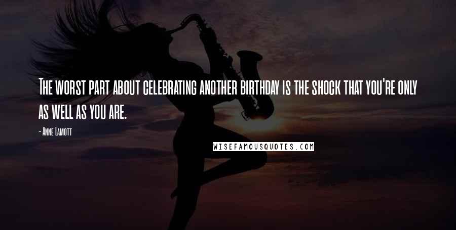 Anne Lamott Quotes: The worst part about celebrating another birthday is the shock that you're only as well as you are.