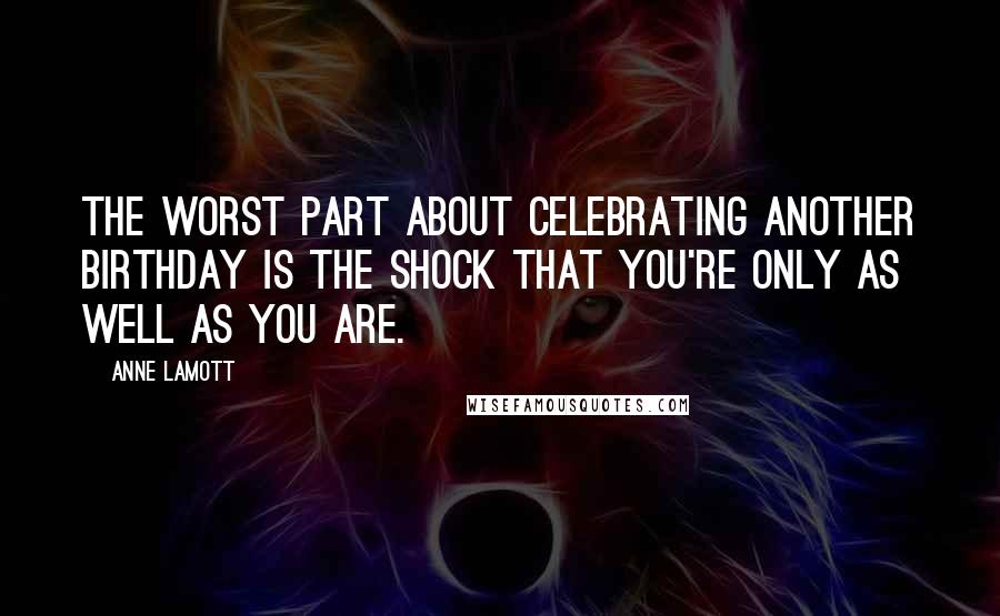 Anne Lamott Quotes: The worst part about celebrating another birthday is the shock that you're only as well as you are.