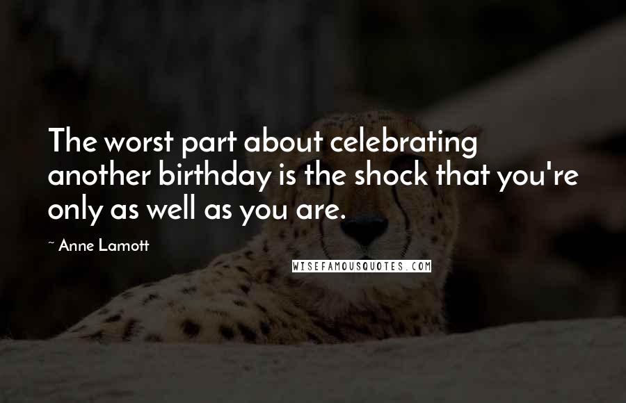 Anne Lamott Quotes: The worst part about celebrating another birthday is the shock that you're only as well as you are.