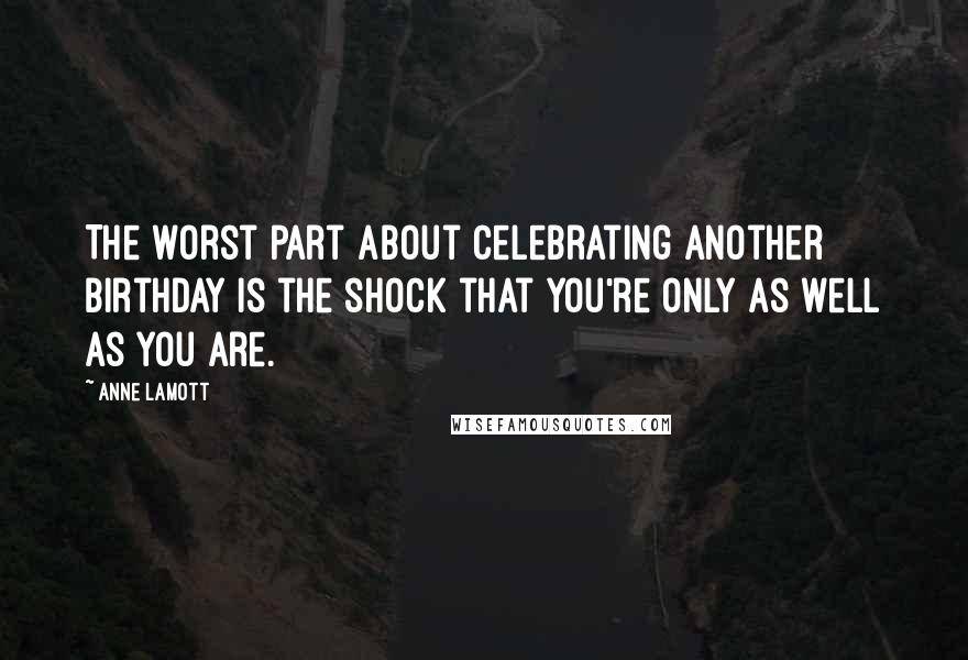 Anne Lamott Quotes: The worst part about celebrating another birthday is the shock that you're only as well as you are.