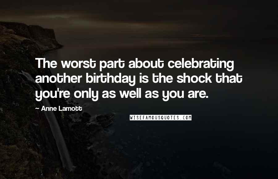 Anne Lamott Quotes: The worst part about celebrating another birthday is the shock that you're only as well as you are.