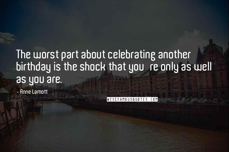Anne Lamott Quotes: The worst part about celebrating another birthday is the shock that you're only as well as you are.