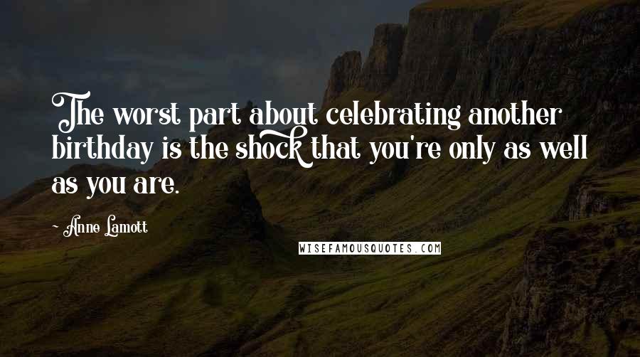 Anne Lamott Quotes: The worst part about celebrating another birthday is the shock that you're only as well as you are.