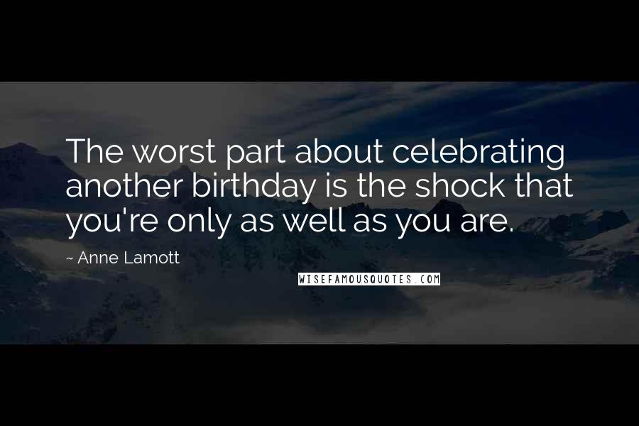 Anne Lamott Quotes: The worst part about celebrating another birthday is the shock that you're only as well as you are.