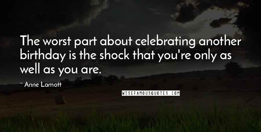 Anne Lamott Quotes: The worst part about celebrating another birthday is the shock that you're only as well as you are.