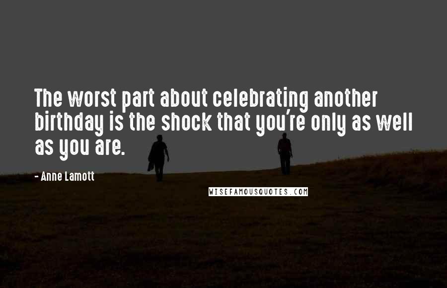 Anne Lamott Quotes: The worst part about celebrating another birthday is the shock that you're only as well as you are.