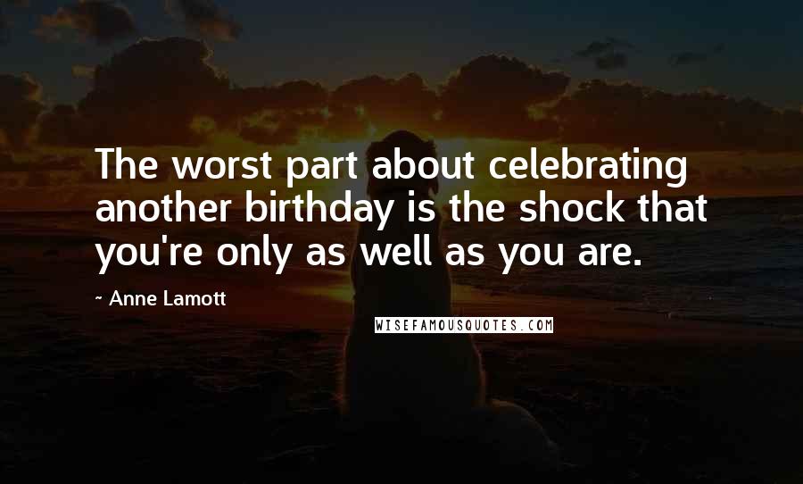 Anne Lamott Quotes: The worst part about celebrating another birthday is the shock that you're only as well as you are.