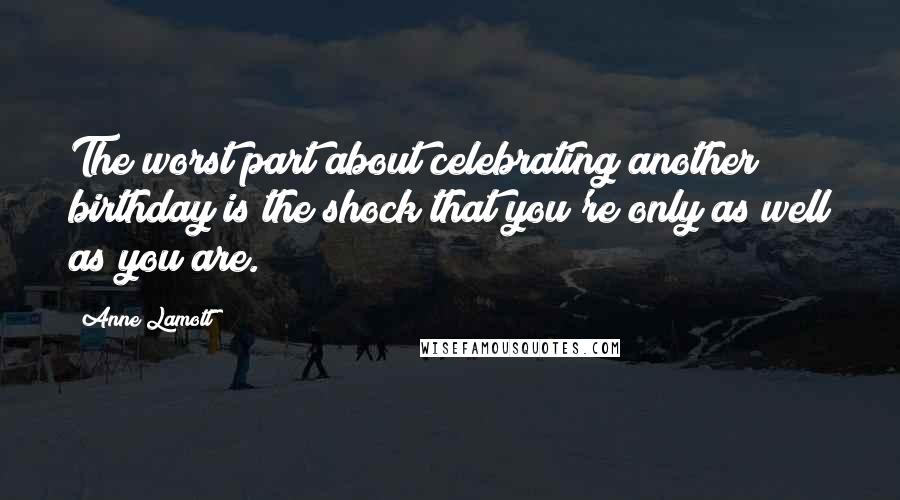 Anne Lamott Quotes: The worst part about celebrating another birthday is the shock that you're only as well as you are.