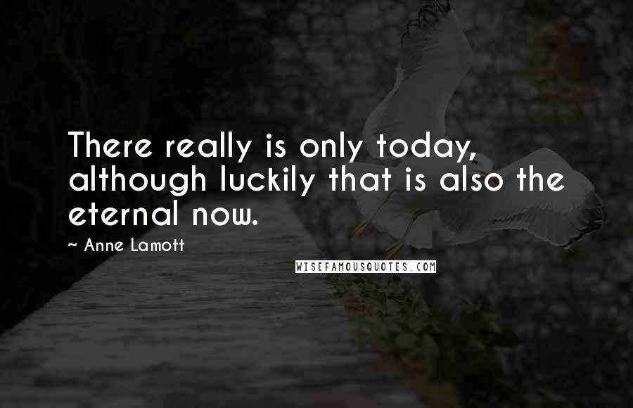 Anne Lamott Quotes: There really is only today, although luckily that is also the eternal now.