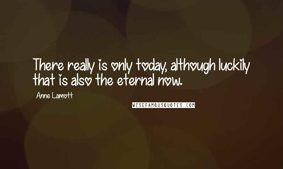 Anne Lamott Quotes: There really is only today, although luckily that is also the eternal now.