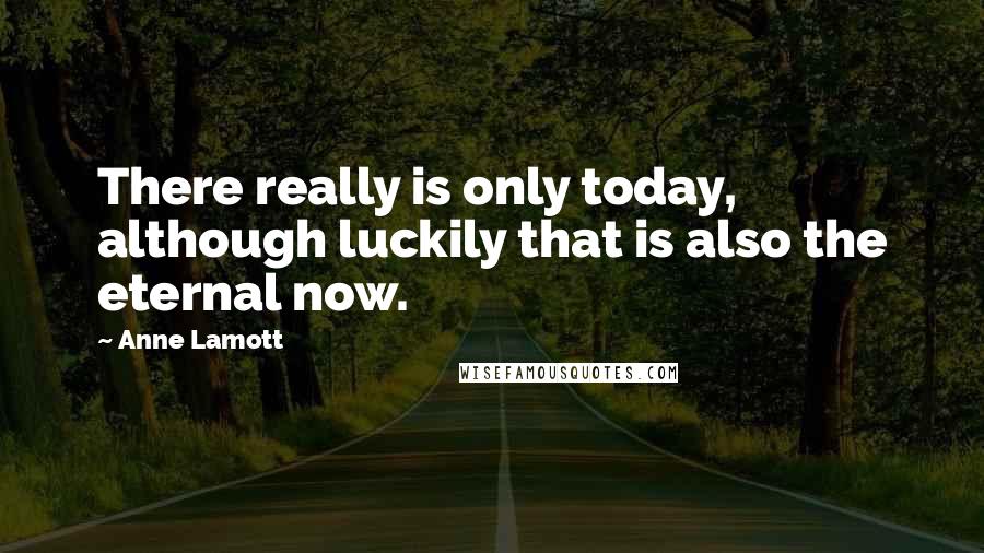 Anne Lamott Quotes: There really is only today, although luckily that is also the eternal now.