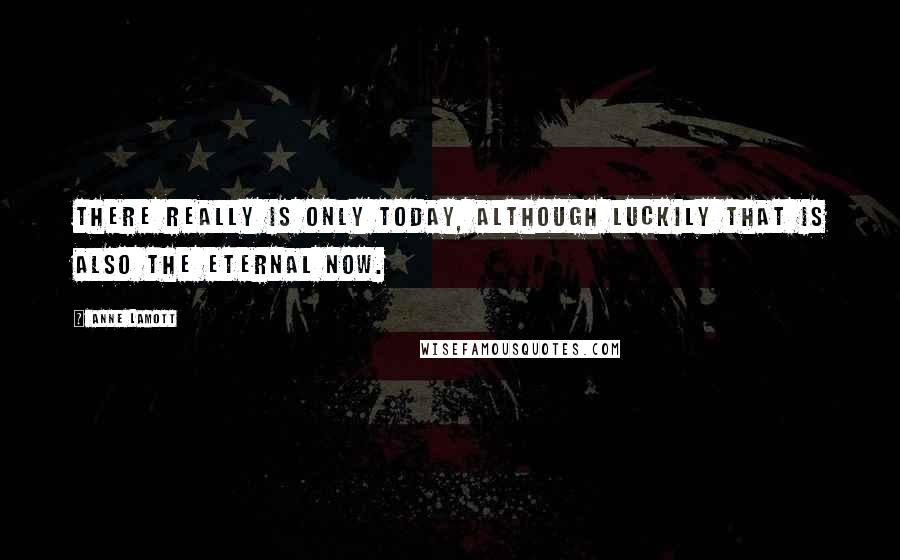 Anne Lamott Quotes: There really is only today, although luckily that is also the eternal now.