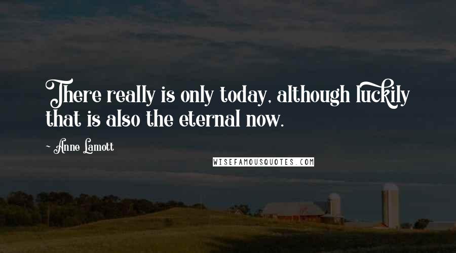 Anne Lamott Quotes: There really is only today, although luckily that is also the eternal now.