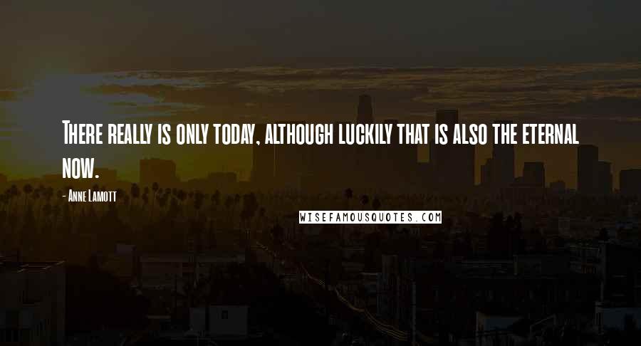 Anne Lamott Quotes: There really is only today, although luckily that is also the eternal now.