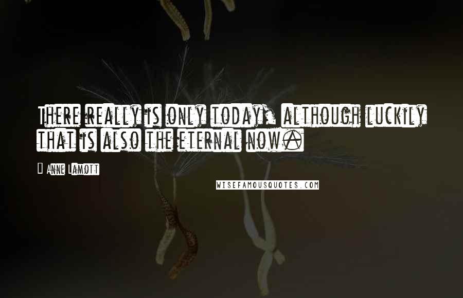 Anne Lamott Quotes: There really is only today, although luckily that is also the eternal now.