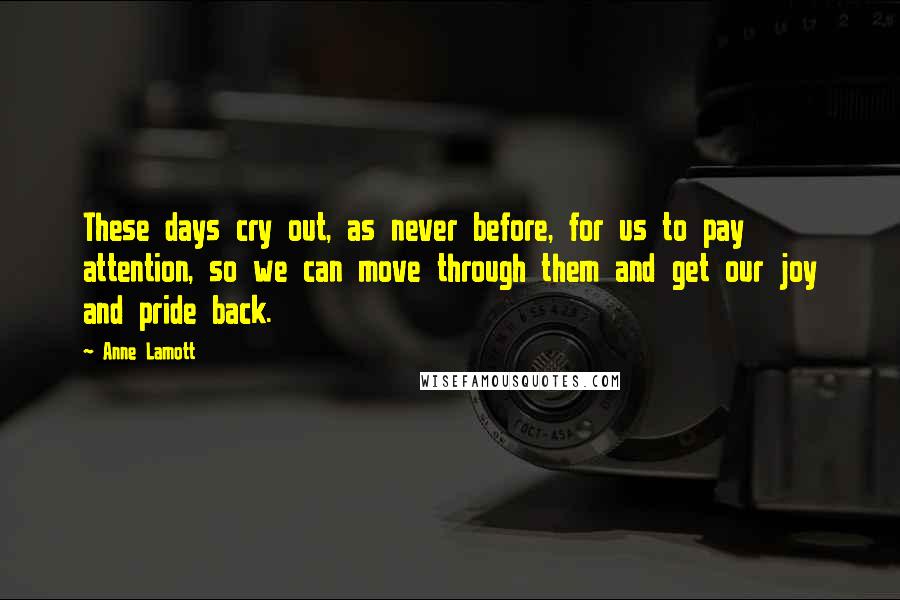 Anne Lamott Quotes: These days cry out, as never before, for us to pay attention, so we can move through them and get our joy and pride back.