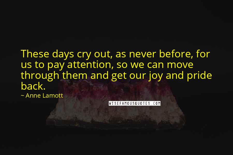 Anne Lamott Quotes: These days cry out, as never before, for us to pay attention, so we can move through them and get our joy and pride back.