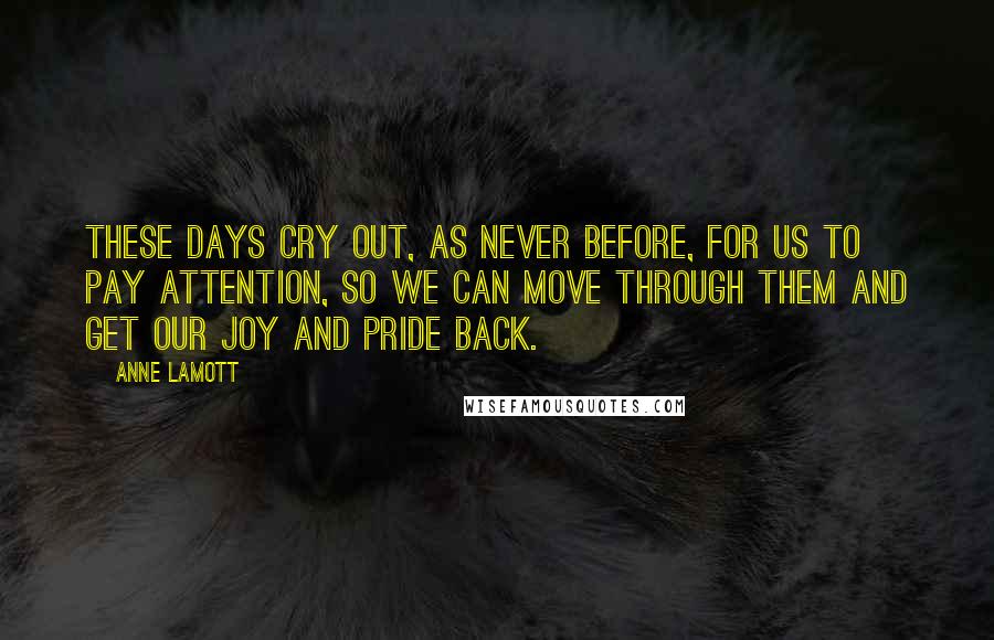 Anne Lamott Quotes: These days cry out, as never before, for us to pay attention, so we can move through them and get our joy and pride back.