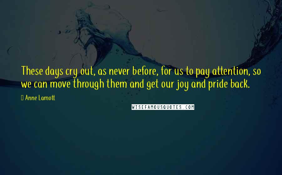 Anne Lamott Quotes: These days cry out, as never before, for us to pay attention, so we can move through them and get our joy and pride back.