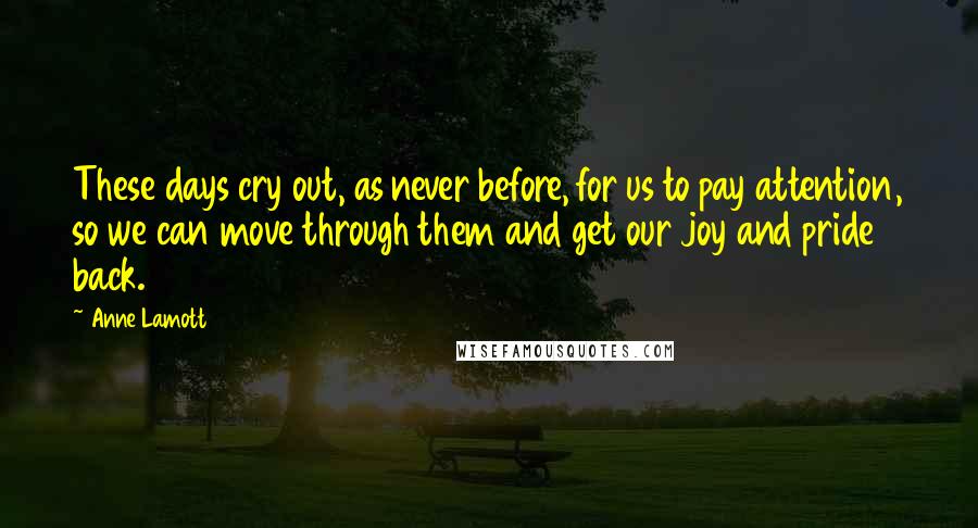 Anne Lamott Quotes: These days cry out, as never before, for us to pay attention, so we can move through them and get our joy and pride back.